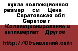 кукла коллекционная размер 38 см. › Цена ­ 5 000 - Саратовская обл., Саратов г. Коллекционирование и антиквариат » Другое   
